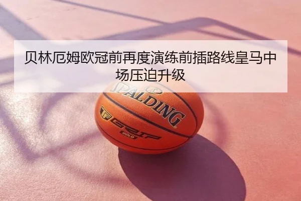 贝林厄姆欧冠前再度演练前插路线皇马中场压迫升级