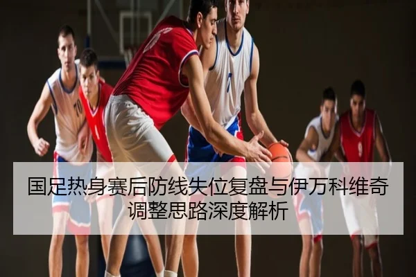 国足热身赛后防线失位复盘与伊万科维奇调整思路深度解析