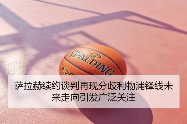 萨拉赫续约谈判再现分歧利物浦锋线未来走向引发广泛关注
