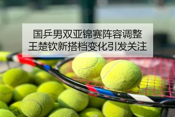 国乒男双亚锦赛阵容调整 王楚钦新搭档变化引发关注