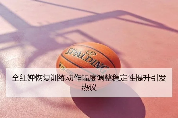 全红婵恢复训练动作幅度调整稳定性提升引发热议